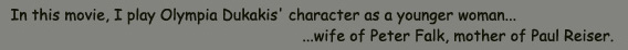 In this movie, I play Olympia Dukakis' character as a younger woman...wife of Peter Falk, mother of Paul Reiser